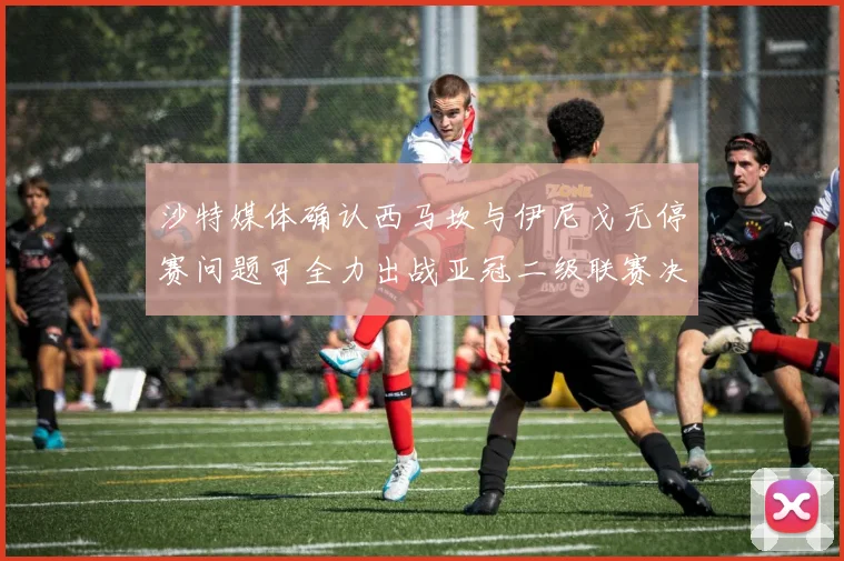 沙特媒体确认西马坎与伊尼戈无停赛问题可全力出战亚冠二级联赛决赛