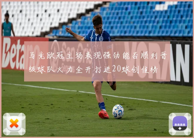 马竞欧冠主场表现强劲能否顺利晋级球队火力全开打进20球创佳绩
