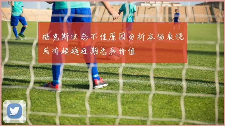 福克斯状态不佳原因分析本场表现或将超越近期总和价值