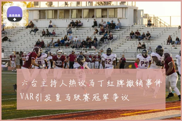 六台主持人热议马丁红牌撤销事件VAR引发皇马联赛冠军争议