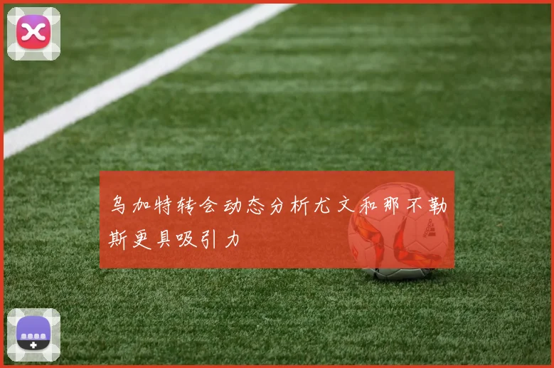 乌加特转会动态分析尤文和那不勒斯更具吸引力