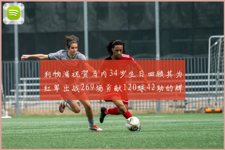 利物浦祝贺马内34岁生日回顾其为红军出战269场贡献120球42助的辉煌历程