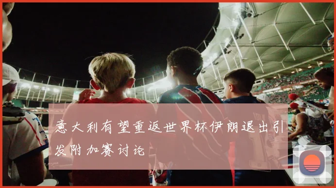 意大利有望重返世界杯伊朗退出引发附加赛讨论