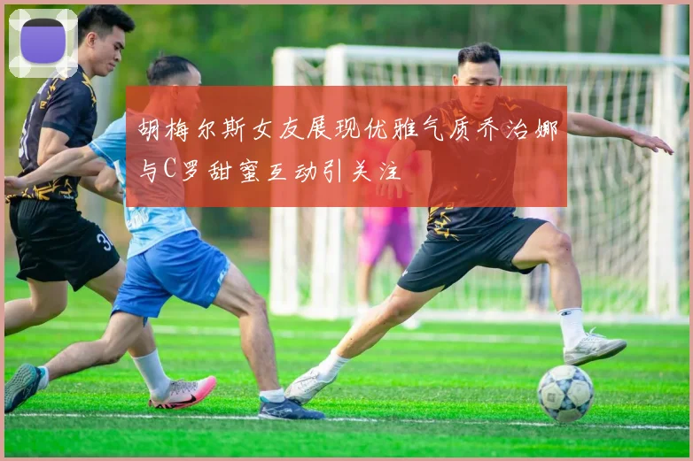 胡梅尔斯女友展现优雅气质乔治娜与C罗甜蜜互动引关注