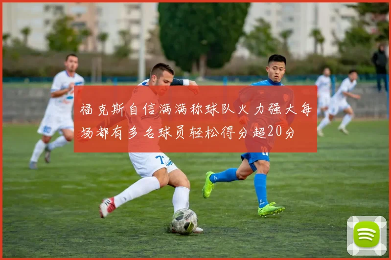 福克斯自信满满称球队火力强大每场都有多名球员轻松得分超20分