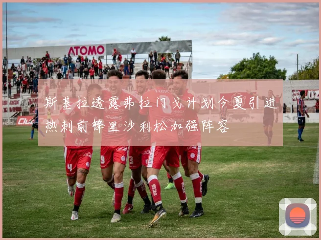 斯基拉透露弗拉门戈计划今夏引进热刺前锋里沙利松加强阵容