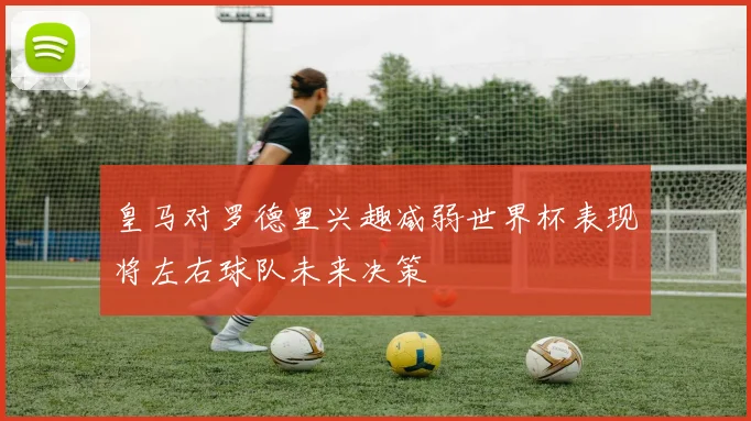 皇马对罗德里兴趣减弱世界杯表现将左右球队未来决策
