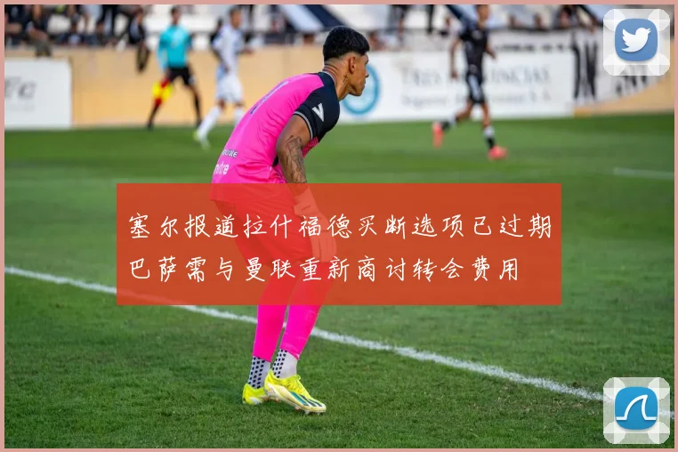塞尔报道拉什福德买断选项已过期巴萨需与曼联重新商讨转会费用